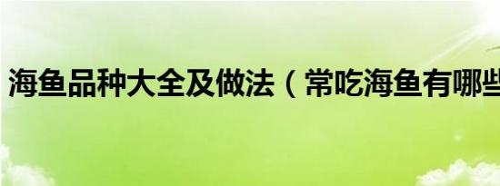 海鱼品种大全及做法（常吃海鱼有哪些品种）