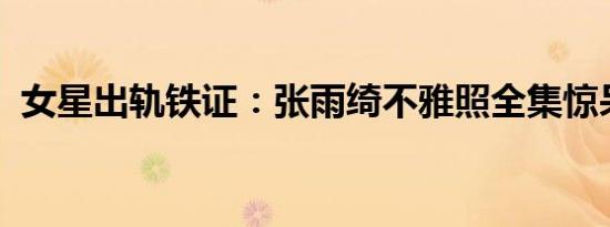 女星出轨铁证：张雨绮不雅照全集惊呆众人