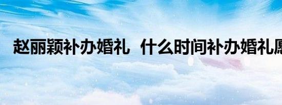 赵丽颖补办婚礼 什么时间补办婚礼愿幸福