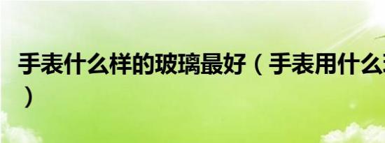手表什么样的玻璃最好（手表用什么玻璃更好）