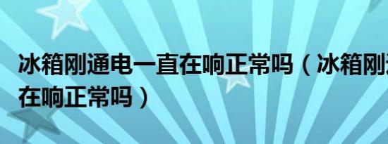 冰箱刚通电一直在响正常吗（冰箱刚通电一直在响正常吗）