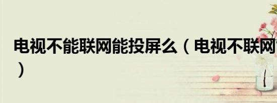 电视不能联网能投屏么（电视不联网能投屏吗）