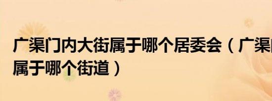 广渠门内大街属于哪个居委会（广渠门内大街属于哪个街道）
