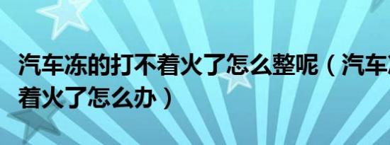 汽车冻的打不着火了怎么整呢（汽车冻的打不着火了怎么办）