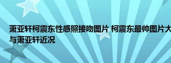 萧亚轩柯震东性感照接吻图片 柯震东最帅图片大全 柯震东与萧亚轩近况
