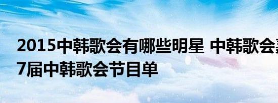 2015中韩歌会有哪些明星 中韩歌会嘉宾 第17届中韩歌会节目单