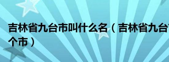 吉林省九台市叫什么名（吉林省九台市属于哪个市）
