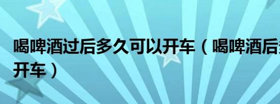 喝啤酒过后多久可以开车（喝啤酒后多久才能开车）