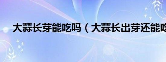大蒜长芽能吃吗（大蒜长出芽还能吃吗）