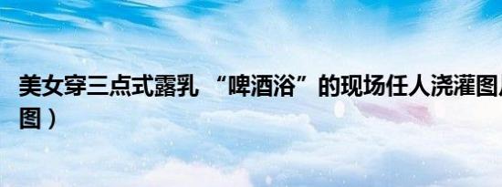美女穿三点式露乳 “啤酒浴”的现场任人浇灌图片曝光（组图）