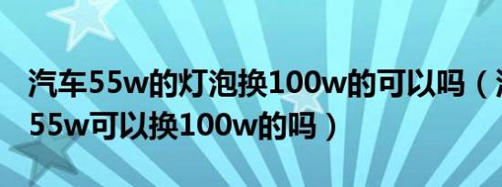 汽车55w的灯泡换100w的可以吗（汽车灯泡55w可以换100w的吗）