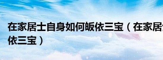 在家居士自身如何皈依三宝（在家居士怎么皈依三宝）