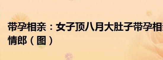 带孕相亲：女子顶八月大肚子带孕相亲觅得有情郎（图）