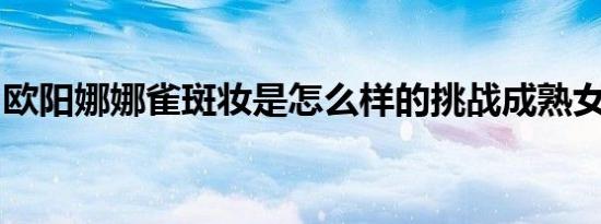 欧阳娜娜雀斑妆是怎么样的挑战成熟女性风格