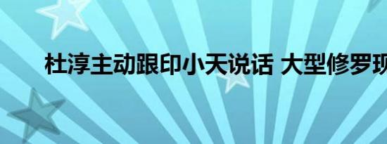 杜淳主动跟印小天说话 大型修罗现场