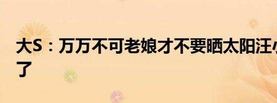 大S：万万不可老娘才不要晒太阳汪小菲没辙了