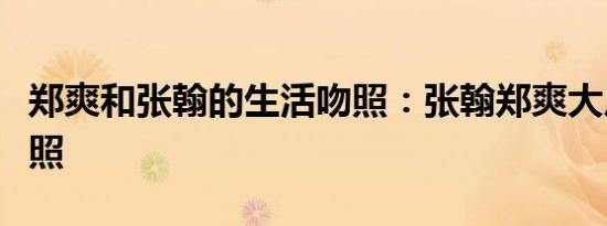 郑爽和张翰的生活吻照：张翰郑爽大尺度激吻照