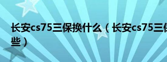 长安cs75三保换什么（长安cs75三保更换哪些）