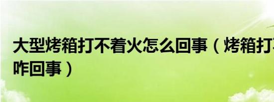 大型烤箱打不着火怎么回事（烤箱打不着火是咋回事）