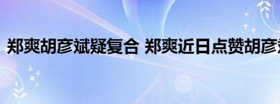 郑爽胡彦斌疑复合 郑爽近日点赞胡彦斌微博