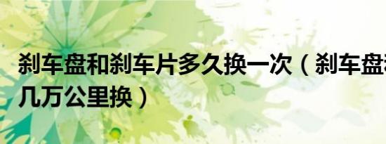 刹车盘和刹车片多久换一次（刹车盘和刹车片几万公里换）