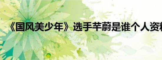 《国风美少年》选手芊蔚是谁个人资料介绍