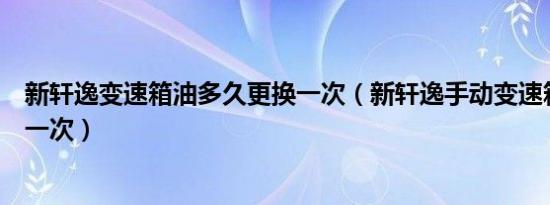 新轩逸变速箱油多久更换一次（新轩逸手动变速箱油多久换一次）