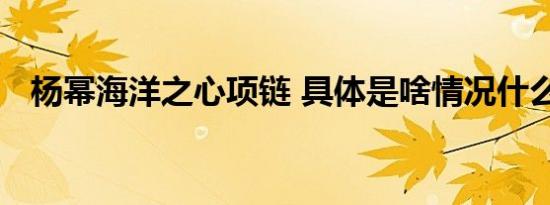 杨幂海洋之心项链 具体是啥情况什么样的