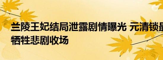 兰陵王妃结局泄露剧情曝光 元清锁最终为爱牺牲悲剧收场