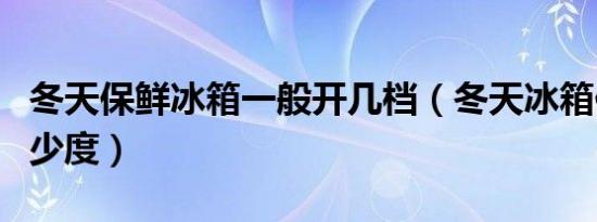 冬天保鲜冰箱一般开几档（冬天冰箱保鲜调多少度）