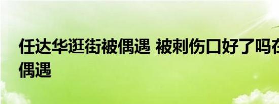任达华逛街被偶遇 被刺伤口好了吗在哪里被偶遇
