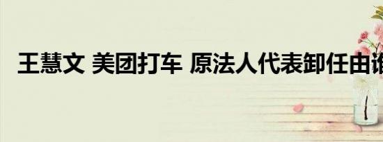 王慧文 美团打车 原法人代表卸任由谁接任