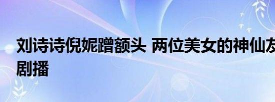 刘诗诗倪妮蹭额头 两位美女的神仙友谊 期待剧播