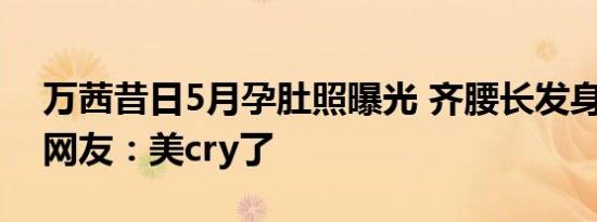 万茜昔日5月孕肚照曝光 齐腰长发身材纤细 网友：美cry了