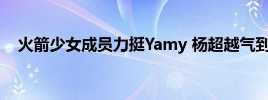 火箭少女成员力挺Yamy 杨超越气到手抖