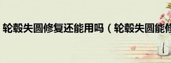 轮毂失圆修复还能用吗（轮毂失圆能修复吗）