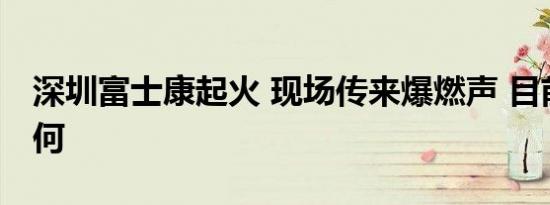 深圳富士康起火 现场传来爆燃声 目前火势如何