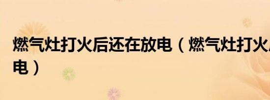 燃气灶打火后还在放电（燃气灶打火后一直放电）