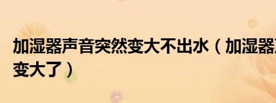 加湿器声音突然变大不出水（加湿器声音突然变大了）