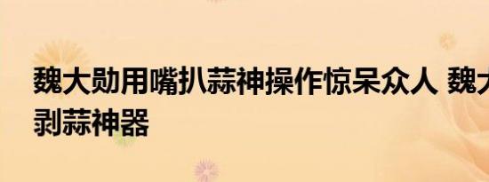 魏大勋用嘴扒蒜神操作惊呆众人 魏大勋发明剥蒜神器