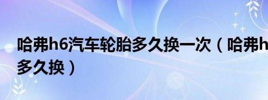 哈弗h6汽车轮胎多久换一次（哈弗h6的轮胎多久换）