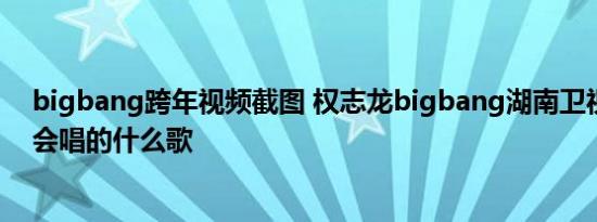 bigbang跨年视频截图 权志龙bigbang湖南卫视跨年演唱会唱的什么歌