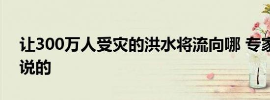 让300万人受灾的洪水将流向哪 专家是怎么说的