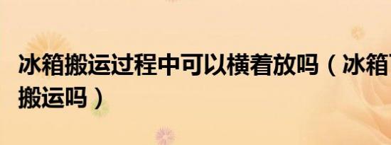 冰箱搬运过程中可以横着放吗（冰箱可以横着搬运吗）