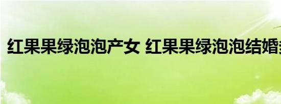红果果绿泡泡产女 红果果绿泡泡结婚多久了