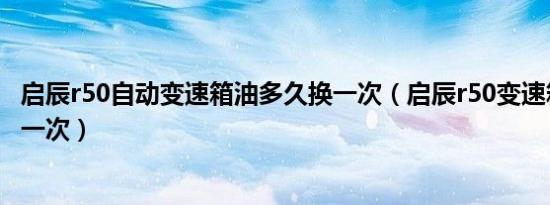 启辰r50自动变速箱油多久换一次（启辰r50变速箱油多久换一次）
