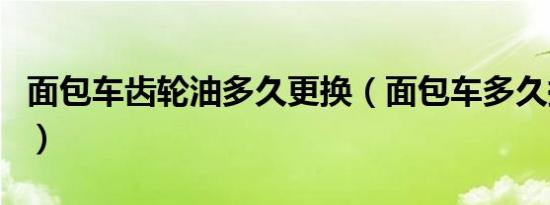 面包车齿轮油多久更换（面包车多久换齿轮油）