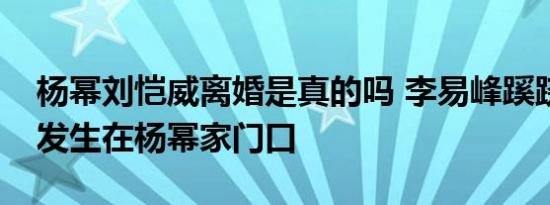 杨幂刘恺威离婚是真的吗 李易峰蹊跷车祸竟发生在杨幂家门口