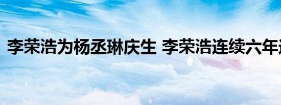 李荣浩为杨丞琳庆生 李荣浩连续六年送祝福