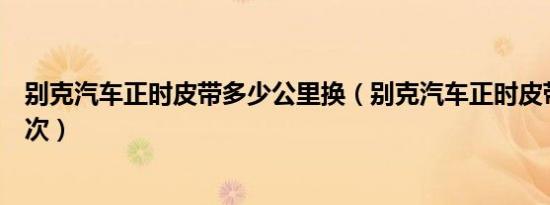 别克汽车正时皮带多少公里换（别克汽车正时皮带多久换一次）